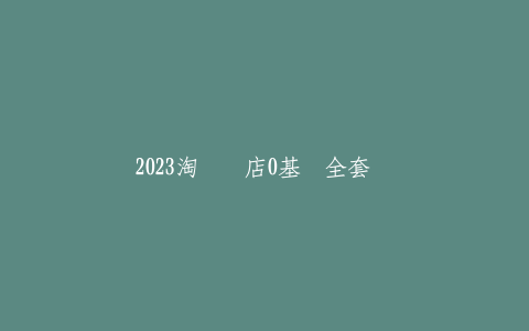 2023淘宝开店0基础全套视频